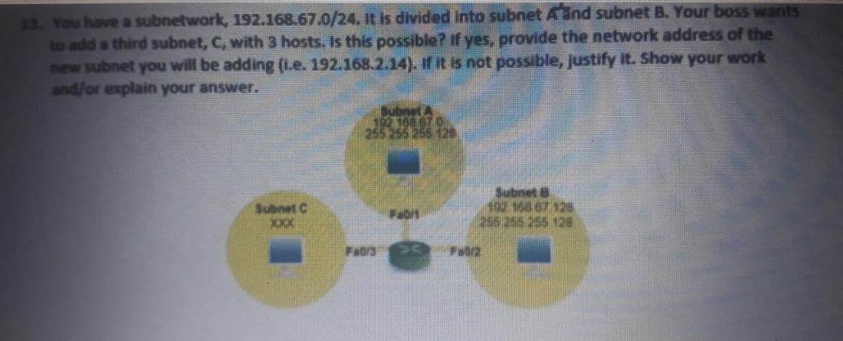 13. You have a subnetwork, 192.168.67.0/24. It is divided into subnet Aand subnet B. Your boss wants
to add a third subnet, C, with 3 hosts. Is this possible? If yes, provide the network address of the
new subnet you will be adding (Le. 192.168.2.14). If it is not possible, justify it. Show your work
and/or explain your answer.
Bubnet A
102 168 67 0,
255 255 255 128
Subnet B
Subnet C
255 255 255 12e
Fa0/3
