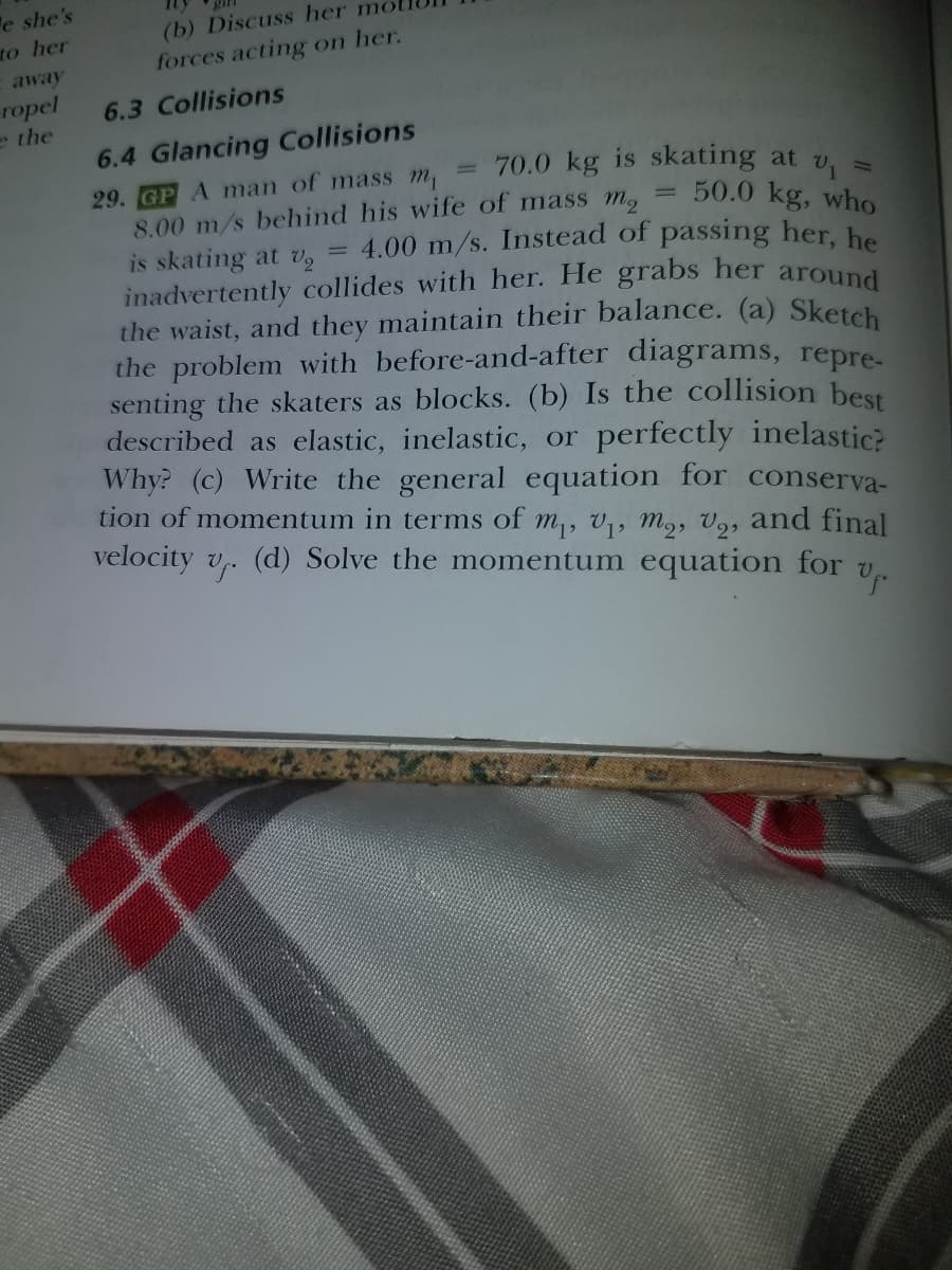 = 4.00 m/s. Instead of passing her, he
e she's
to her
(b) Discuss her
forces acting on her.
away
ropel
e the
6.3 Collisions
6.4 Glancing Collisions
= 70.0 kg is skating at v.
50.0 kg, who
29. GP A man of mass m,
8.00 m/s behind his wife of mass m,
is skating at v2
inadvertently collides with her. He grabs her around
the waist, and they maintain their balance. (a) Sketch
the problem with before-and-after diagrams, repre-
senting the skaters as blocks. (b) Is the collision best
described as elastic, inelastic, or perfectly inelastic?
Why? (c) Write the general equation for conserva-
tion of momentum in terms of m,, V,, M2, V9, and final
velocity v,. (d) Solve the momentum equation for v,
