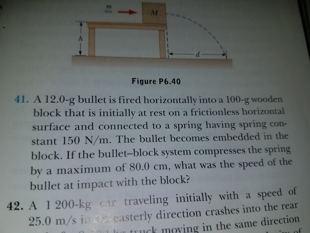 m.
M
Figure P6.40
41. A 12.0-g bullet is fired horizontally into a 100-g wooden
block that is initially at rest on a frictionless horizontal
surface and connected to a spring having spring con-
stant 150 N/m. The bullet becomes embedded in the
block. If the bullet-block system compresses the spring
by a maximum of 80.0 cm, what was the speed of the
bullet at impact with the block?
42. A 1 200-kg car traveling initially with a speed of
25.0 m/s ins easterly direction crashes into the rear
truck moving in the same direction
