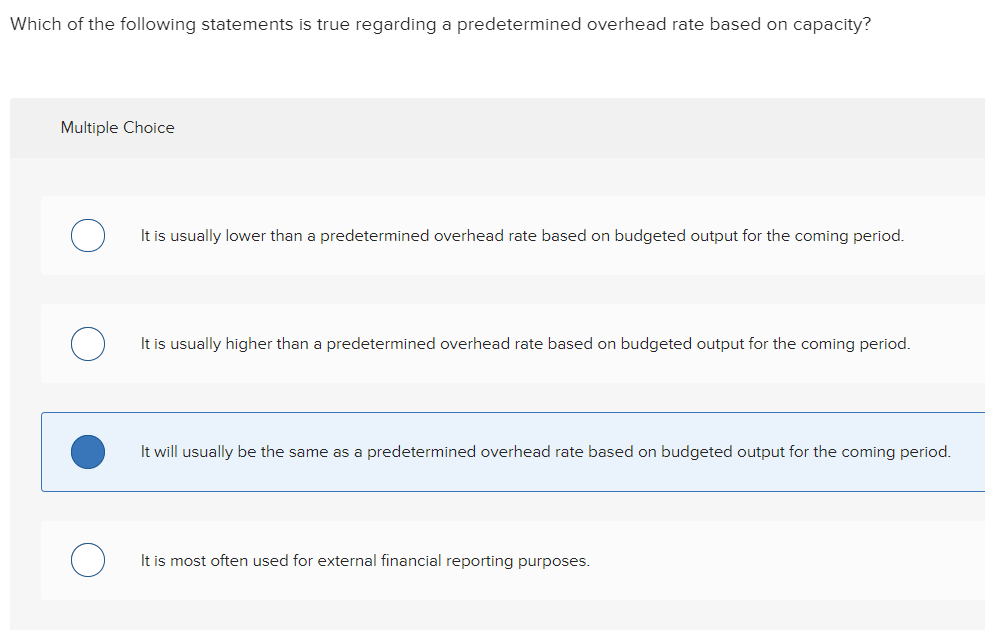 Which of the following statements is true regarding a predetermined overhead rate based on capacity?
Multiple Choice
It is usually lower than a predetermined overhead rate based on budgeted output for the coming period.
It is usually higher than a predetermined overhead rate based on budgeted output for the coming period.
It will usually be the same as a predetermined overhead rate based on budgeted output for the coming period.
It is most often used for external financial reporting purposes.
