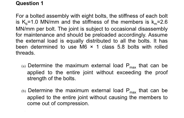 Question 1
For a bolted assembly with eight bolts, the stiffness of each bolt
is K,=1.0 MN/mm and the stiffness of the members is km=2.6
MN/mm per bolt. The joint is subject to occasional disassembly
for maintenance and should be preloaded accordingly. Assume
the external load is equally distributed to all the bolts. It has
been determined to use M6 × 1 class 5.8 bolts with rolled
threads.
(a) Determine the maximum external load Pmax that can be
applied to the entire joint without exceeding the proof
strength of the bolts.
(b) Determine the maximum external load Pmax that can be
applied to the entire joint without causing the members to
come out of compression.

