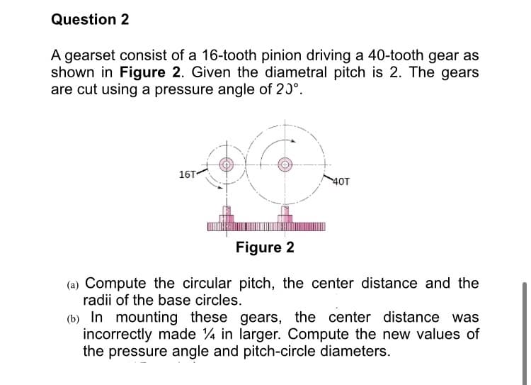Question 2
A gearset consist of a 16-tooth pinion driving a 40-tooth gear as
shown in Figure 2. Given the diametral pitch is 2. The gears
are cut using a pressure angle of 20°.
16T
40T
Figure 2
(a) Compute the circular pitch, the center distance and the
radii of the base circles.
(b) In mounting these gears, the center distance was
incorrectly made 4 in larger. Compute the new values of
the pressure angle and pitch-circle diameters.
