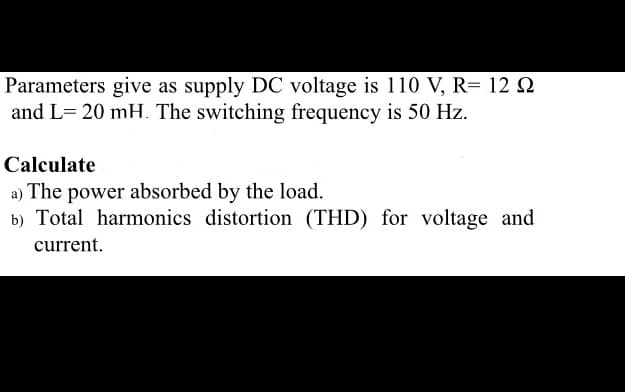 Parameters give as supply DC voltage is 110 V, R= 12 N
and L= 20 mH. The switching frequency is 50 Hz.
Calculate
a) The power absorbed by the load.
b) Total harmonics distortion (THD) for voltage and
current.
