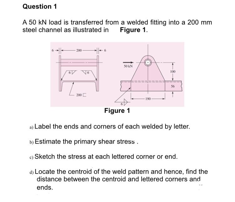 Question 1
A 50 kN load is transferred from a welded fitting into a 200 mm
steel channel as illustrated in
Figure 1.
6 -|-
- 200 -
50 kN
100
56
200 C
190
Figure 1
a) Label the ends and corners of each welded by letter.
b) Estimate the primary shear stress .
c) Sketch the stress at each lettered corner or end.
d) Locate the centroid of the weld pattern and hence, find the
distance between the centroid and lettered corners and
ends.
