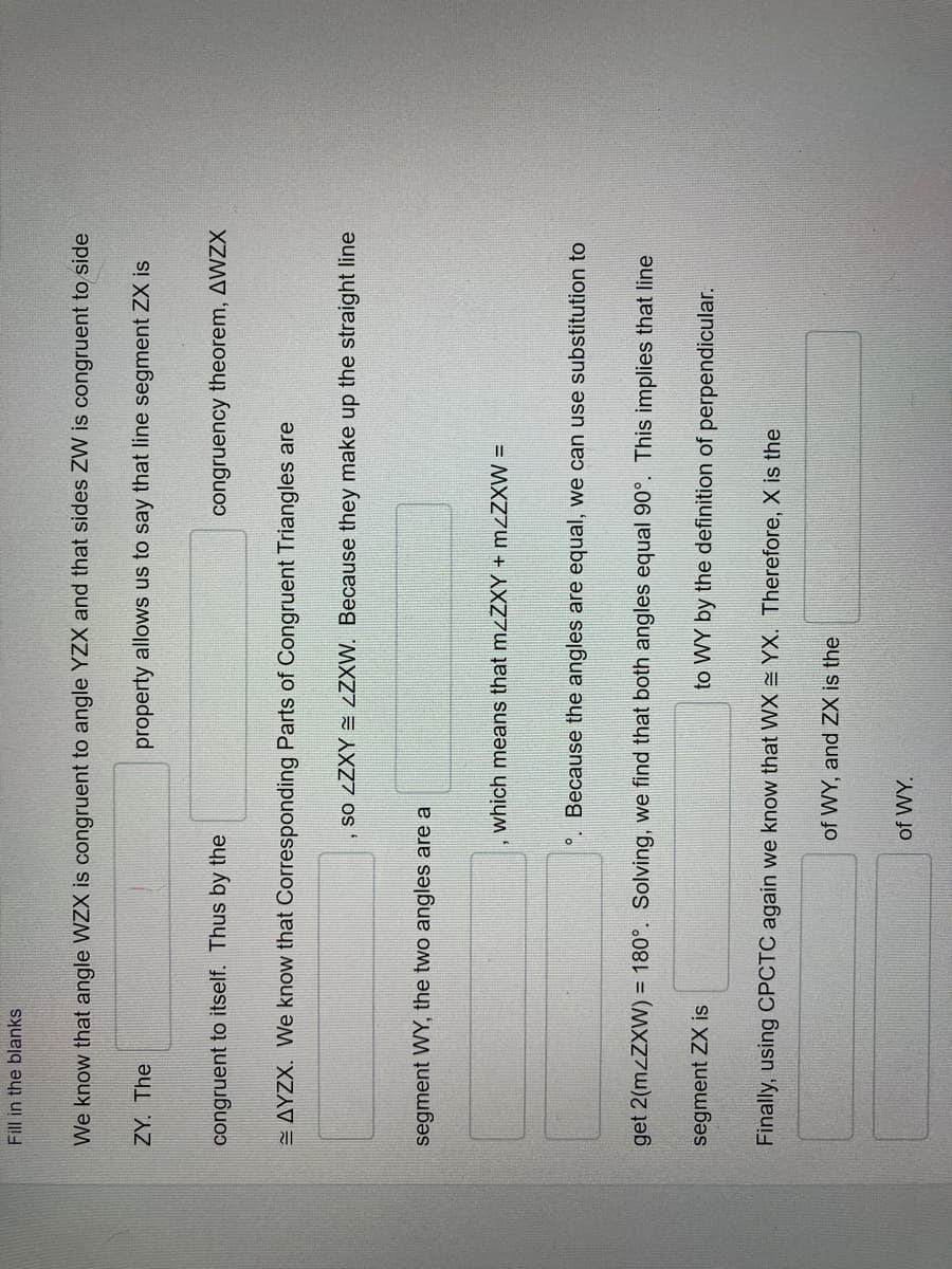 Fill in the blanks
We know that angle WZX is congruent to angle YZX and that sides ZW is congruent to side
ZY. The
property allows us to say that line segment ZX is
congruent to itself. Thus by the
congruency theorem, AWZX
E AYZX. We know that Corresponding Parts of Congruent Triangles are
, so LZXY = LZXW. Because they make up the straight line
segment WY, the two angles are a
which means that mzZXY + mzZXW =
°. Because the angles are equal, we can use substitution to
get 2(M ZXW) = 180°. Solving, we find that both angles equal 90°. This implies that line
segment ZX is
to WY by the definition of perpendicular.
Finally, using CPCTC again we know that WX = YX. Therefore, X is the
of WY, and ZX is the
of WY.
