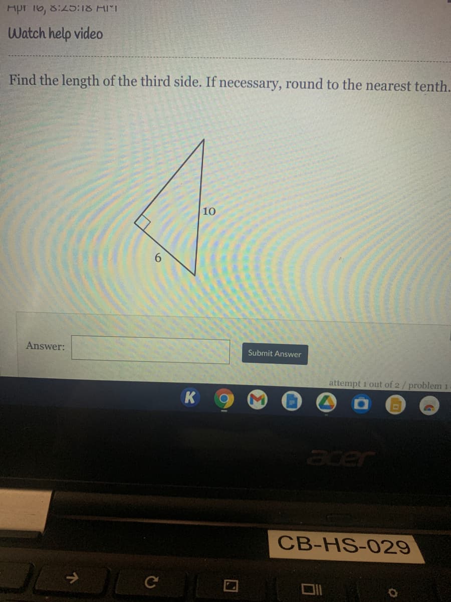 Hpr 16, 8:L5:18 HMT
Watch help video
Find the length of the third side. If necessary, round to the nearest tenth.
10
6.
Answer:
Submit Answer
attempt 1 out of 2/ problem 1.
K
acer
CB-HS-029
