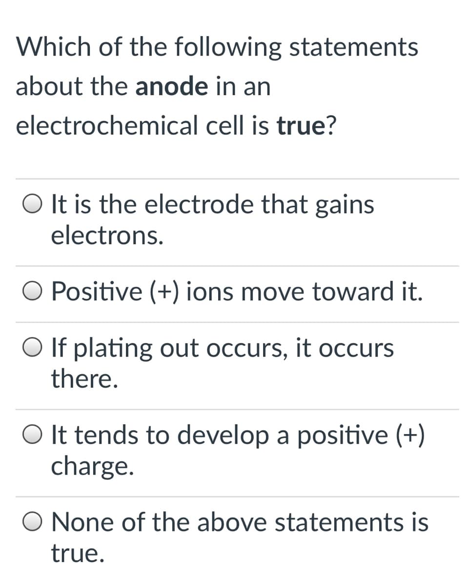 Which of the following statements
about the anode in an
electrochemical cell is true?
O It is the electrode that gains
electrons.
O Positive (+) ions move toward it.
O If plating out occurs, it occurs
there.
O It tends to develop a positive (+)
charge.
O None of the above statements is
true.
