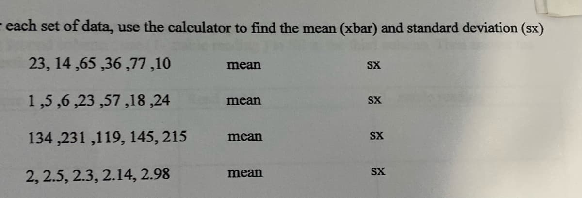 - each set of data, use the calculator to find the mean (xbar) and standard deviation (sx)
23, 14 ,65 ,36 ,77,10
mean
SX
1,5 ,6 ,23 ,57,18 ,24
mean
SX
134 ,231 ,119, 145, 215
mean
SX
SX
2, 2.5, 2.3, 2.14, 2.98
mean
