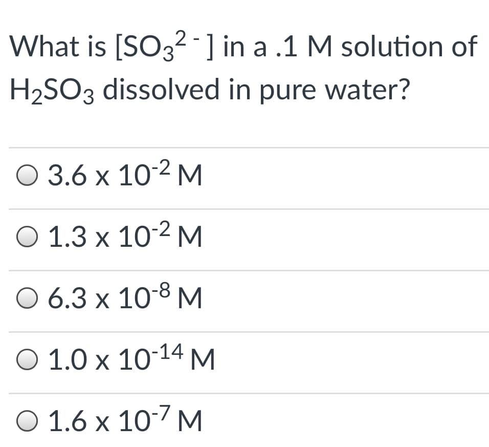 What is [SO32 ] in a .1 M solution of
H2SO3 dissolved in pure water?
О 3.6 х 102 м
O 1.3 x 10-2 M
O 6.3 x 10-8 M
O 1.0 x 10-14M
O 1.6 x 107 M
