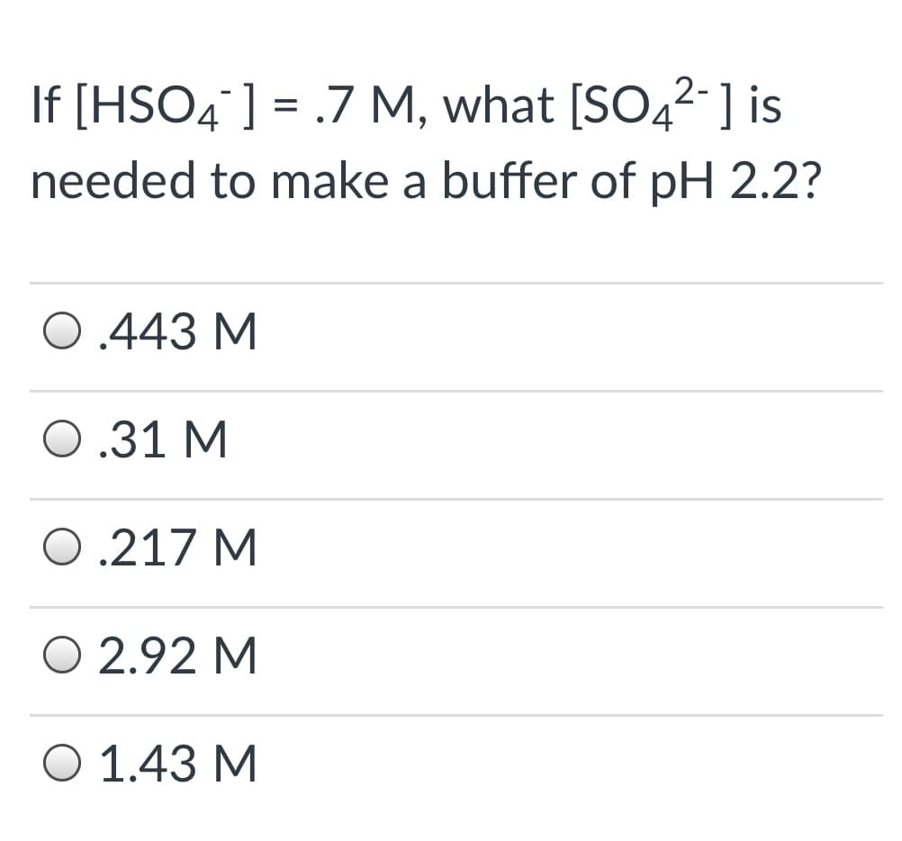 If [HSO4"] = .7 M, what [SO42-] is
needed to make a buffer of pH 2.2?
0.443 M
0.31 M
0.217 M
O 2.92 M
O 1.43 M
