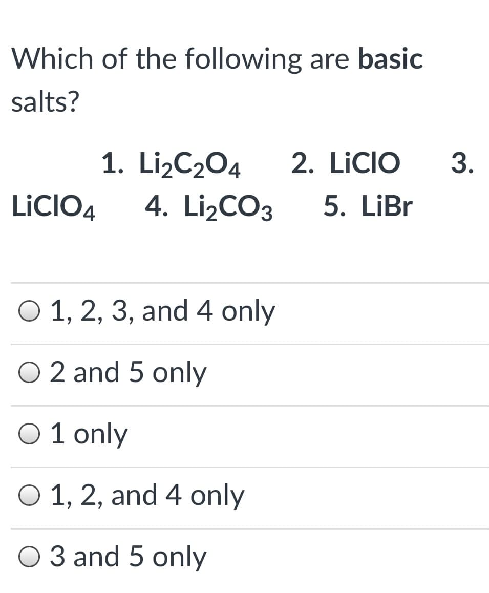 Which of the following are basic
salts?
3.
1. Li¿C2O4
4. Li¿CO3
2. LICIO
5. LiBr
LICIO4
O 1, 2, 3, and 4 only
O 2 and 5 only
O 1 only
O 1, 2, and 4 only
O 3 and 5 only
