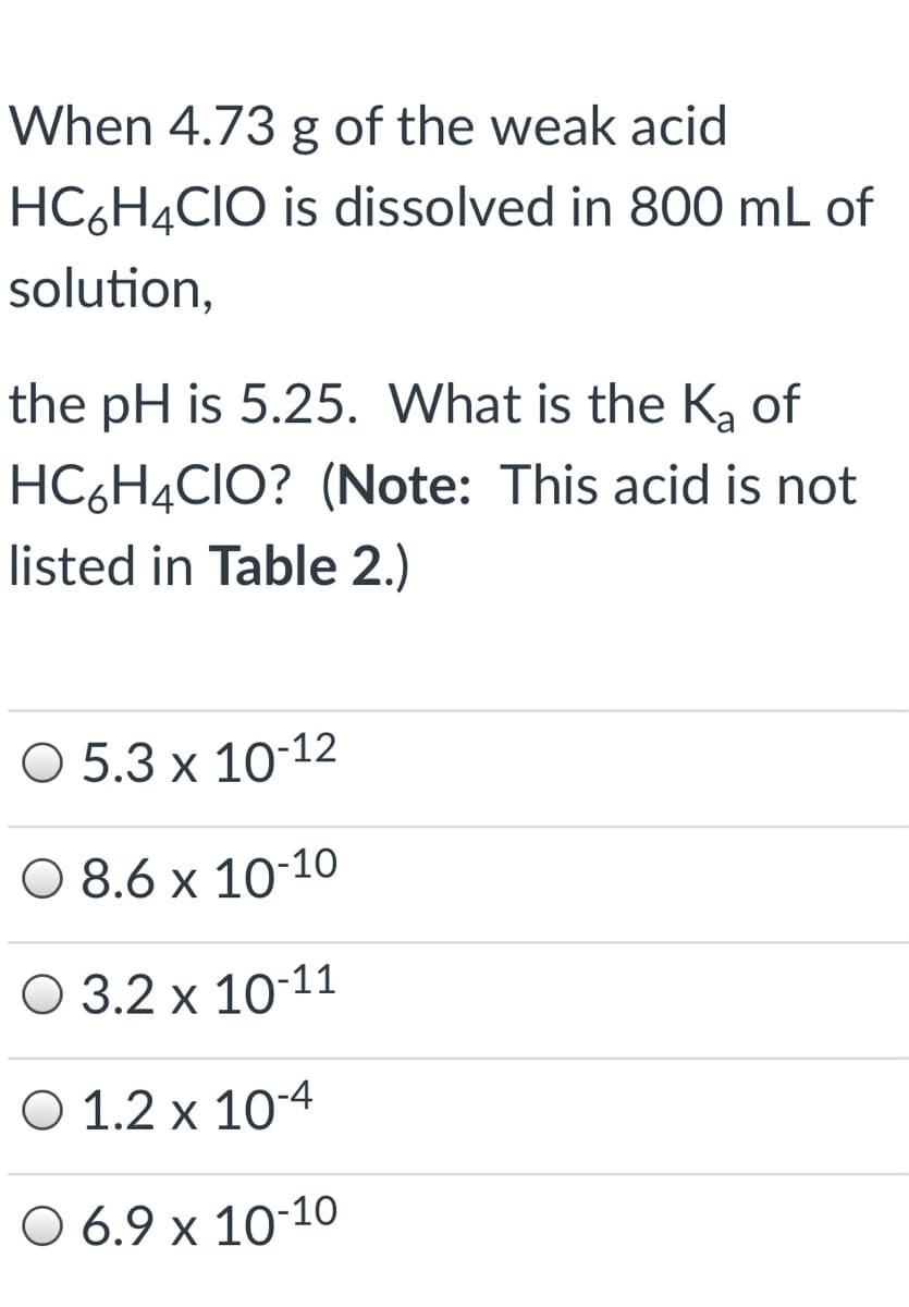 When 4.73 g of the weak acid
HC6H4CIO is dissolved in 800 mL of
solution,
the pH is 5.25. What is the Ką of
HC6H4CIO? (Note: This acid is not
listed in Table 2.)
O 5.3 x 10-12
O 8.6 x 10-10
O 3.2 x 10-11
O 1.2 x 10-4
O 6.9 x 10-1o
