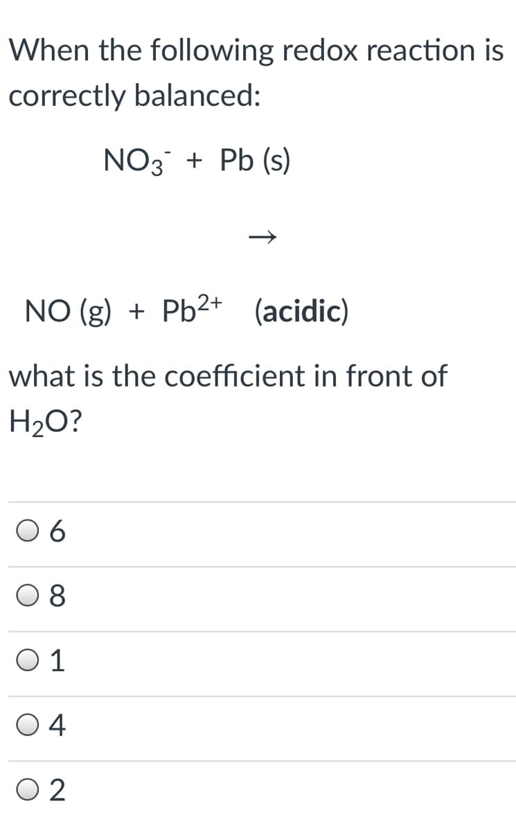 When the following redox reaction is
correctly balanced:
NO3 + Pb (s)
NO (g) + Pb²+
(acidic)
what is the coefficient in front of
H2O?
O 6
8
O 1
04
O 2
