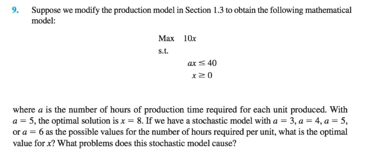 9.
Suppose we modify the production model in Section 1.3 to obtain the following mathematical
model:
Мах 10х
s.t.
ax < 40
where a is the number of hours of production time required for each unit produced. With
a = 5, the optimal solution is x = 8. If we have a stochastic model with a = 3, a = 4, a = 5,
6 as the possible values for the number of hours required per unit, what is the optimal
or a =
value for x? What problems does this stochastic model cause?
