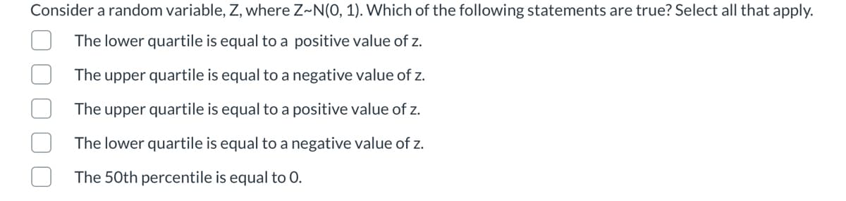 Consider a random variable, Z, where Z~N(0, 1). Which of the following statements are true? Select all that apply.
The lower quartile is equal to a positive value of z.
The upper quartile is equal to a negative value of z.
The upper quartile is equal to a positive value of z.
The lower quartile is equal to a negative value of z.
The 50th percentile is equal to 0.
O U UL
