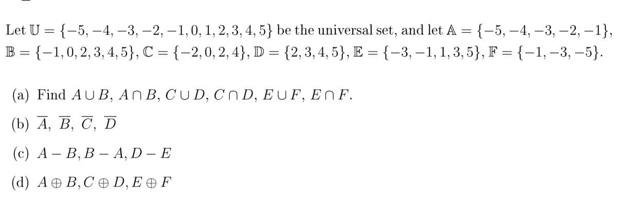Let U = {-5, –-4, –3, -2, –1,0, 1, 2, 3, 4, 5} be the universal set, and let A = {-5, –4, –3, –2, – 1},
B = {-1,0,2, 3, 4, 5}, C = {-2,0, 2, 4}, D = {2,3, 4, 5}, E = {-3, – 1, 1, 3, 5}, F = {-1,–3, –5}.
|
|
(a) Find AUB, AN B, CU D, Cn D, E U F, ENF.
(b) А, В, С, D
(с) А — В, В А, D — E
(d) А @ В,С ӕФ D, E @F

