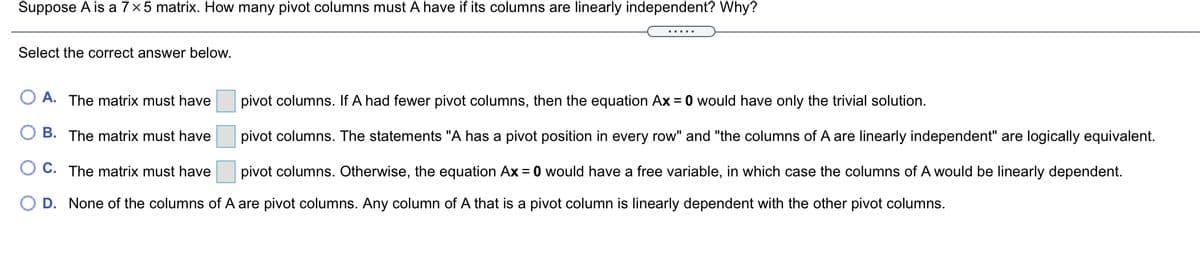 Suppose A is a 7×5 matrix. How many pivot columns must A have if its columns are linearly independent? Why?
Select the correct answer below.
A. The matrix must have
pivot columns. If A had fewer pivot columns, then the equation Ax = 0 would have only the trivial solution.
B. The matrix must have
pivot columns. The statements "A has a pivot position in every row" and "the columns of A are linearly independent" are logically equivalent.
O C. The matrix must have
pivot columns. Otherwise, the equation Ax = 0 would have a free variable, in which case the columns of A would be linearly dependent.
O D. None of the columns of A are pivot columns. Any column of A that is a pivot column is linearly dependent with the other pivot columns.

