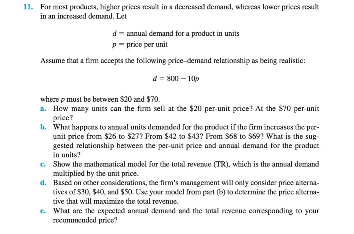 11. For most products, higher prices result in a decreased demand, whereas lower prices result
in an increased demand. Let
d = annual demand for a product in units
p = price per unit
Assume that a firm accepts the following price-demand relationship as being realistic:
d = 800 – 10p
where p must be between $20 and $70.
a. How many units can the firm sell at the $20 per-unit price? At the $70 per-unit
price?
b. What happens to annual units demanded for the product if the firm increases the per-
unit price from $26 to $27? From $42 to $43? From $68 to $69? What is the sug-
gested relationship between the per-unit price and annual demand for the product
in units?
c. Show the mathematical model for the total revenue (TR), which is the annual demand
multiplied by the unit price.
d. Based on other considerations, the firm's management will only consider price alterna-
tives of $30, $40, and $50. Use your model from part (b) to determine the price alterna-
tive that will maximize the total revenue.
e. What are the expected annual demand and the total revenue corresponding to your
recommended price?
