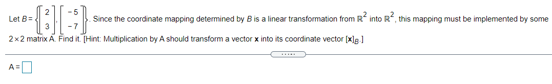 Let B=
Since the coordinate mapping determined by B is a linear transformation from R into R, this mapping must be implemented by some
2x2 matrix A. Find it. [Hint: Multiplication by A should transform a vector x into its coordinate vector [x]R.]
.....
A =|
