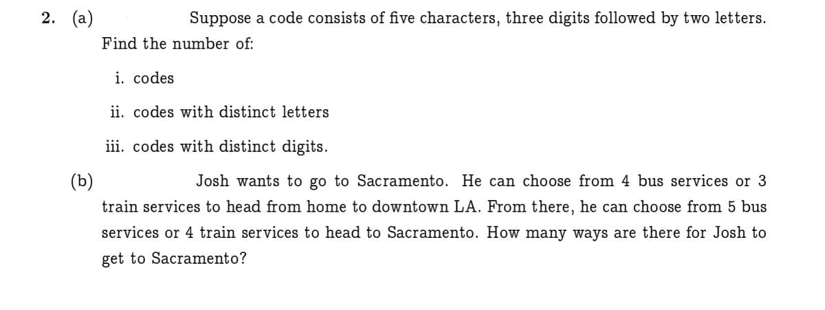 2. (а)
Suppose a code consists of five characters, three digits followed by two letters.
Find the number of:
i. codes
ii. codes with distinct letters
iii. codes with distinct digits.
(b)
Josh wants to go to Sacramento. He can choose from 4 bus services or 3
train services to head from home to downtown LA. From there, he can choose from 5 bus
services or 4 train services to head to Sacramento. How many ways are there for Josh to
get to Sacramento?

