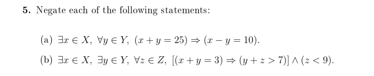 5. Negate each of the following statements:
(a) Jx E X, Vy E Y, (x + y = 25) → (x – y = 10).
(b) 3x e X, 3y E Y, Vz E Z, [(x + y = 3) = (y + z > 7)] ^ (2 < 9).
