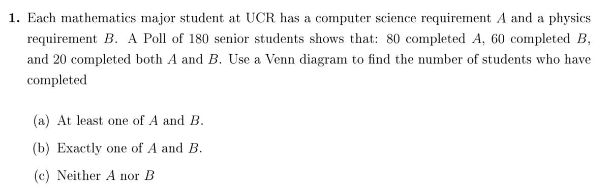 1. Each mathematics major student at UCR has a computer science requirement A and a physics
requirement B. A Poll of 180 senior students shows that: 80 completed A, 60 completed B,
and 20 completed both A and B. Use a Venn diagram to find the number of students who have
completed
(a) At least one of A and B.
(b) Exactly one of A and B.
(c) Neither A nor B
