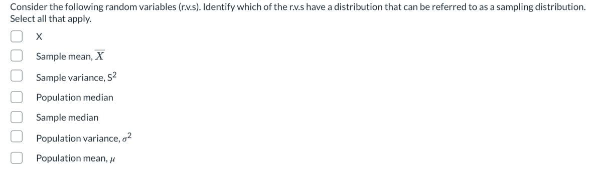 Consider the following random variables (r.v.s). Identify which of the r.v.s have a distribution that can be referred to as a sampling distribution.
Select all that apply.
Sample mean, X
Sample variance, S?
Population median
Sample median
Population variance, o2
Population mean, µ
