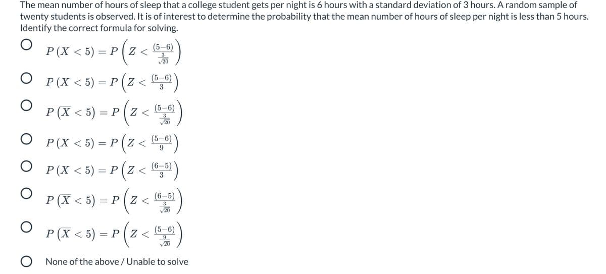 The mean number of hours of sleep that a college student gets per night is 6 hours with a standard deviation of 3 hours. A random sample of
twenty students is observed. It is of interest to determine the probability that the mean number of hours of sleep per night is less than 5 hours.
Identify the correct formula for solving.
(5–6)
P(X < 5) = P ( Z <
3
/20
O P(X <5) = P ( Z <
(5–6)
3
O P(X < 5) = P(z < "")
3
V20
®,®")
P(X < 5) = P ( Z < “,»)
O P(X <5) = P ( Z <
(5–6)
9.
(6,5)
3
P (X < 5) = P (Z <
(6–5)
3
V20
O <
(X < 5) = P (z
(5–6)
9
20
O None of the above / Unable to solve
