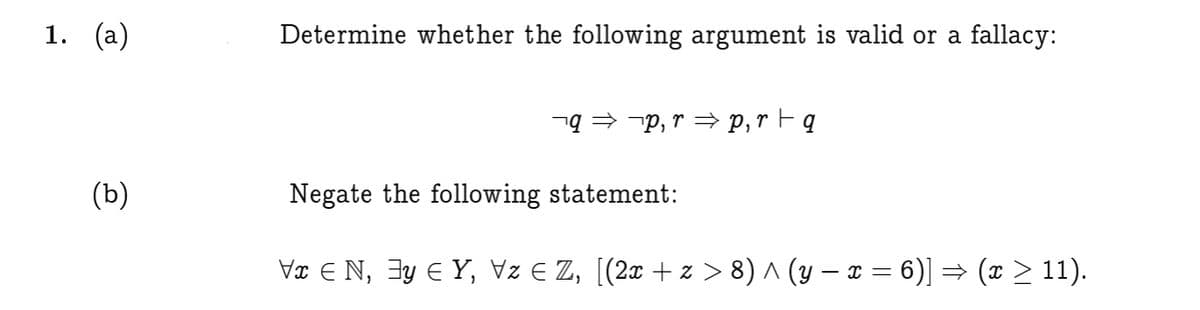 1. (а)
Determine whether the following argument is valid or a fallacy:
nq = -p, r → p,r Fq
(ь)
Negate the following statement:
Vx E N, 3y E Y, Vz E Z, [(2x + z > 8) ^ (y – ¤ = 6)] → (x > 11).
