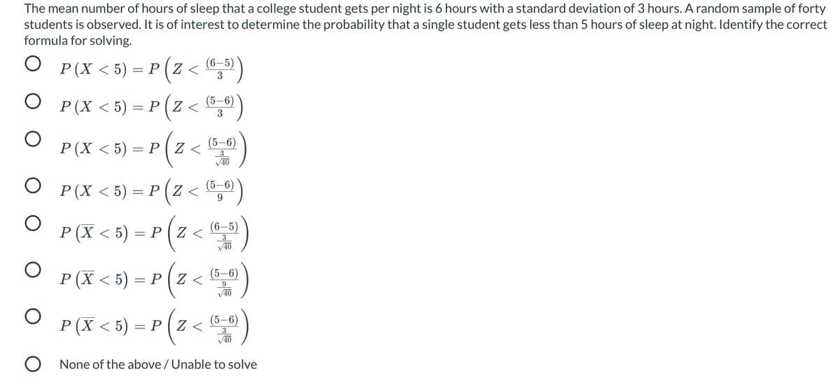 ) = P ( Z < )
The mean number of hours of sleep that a college student gets per night is 6 hours with a standard deviation of 3 hours. A random sample of forty
students is observed. It is of interest to determine the probability that a single student gets less than 5 hours of sleep at night. Identify the correct
formula for solving.
P (X < 5) = P ( 2
(6–5)
Z <
3
®,")
O P(X <5) = P ( Z <
(5–6)
3
(5–6)
P (X < 5) = P ( Z <
3
V40
P(X < 5) = P ( Z < ®,")
O P(X < 5) = P(z < ")
(5-6)
9
(6–5)
3
V40
P (X < 5) = P ( Z <
(5–6)
9.
V40
(5–6)
P (X < 5) = P (Z
V40
O None of the above / Unable to solve
