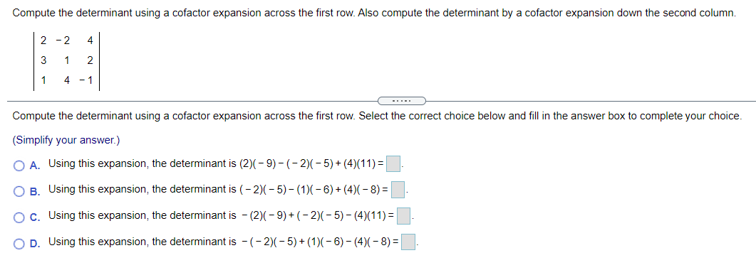Compute the determinant using a cofactor expansion across the first row. Also compute the determinant by a cofactor expansion down the second column.
2 -2
4
3
1
2
1
4
1
-....
Compute the determinant using a cofactor expansion across the first row. Select the correct choice below and fill in the answer box to complete your choice.
(Simplify your answer.)
O A. Using this expansion, the determinant is (2)(- 9) - (- 2)( - 5) + (4)(11) =
O B. Using this expansion, the determinant is (- 2)(- 5) - (1)(- 6) + (4)(- 8) =
Oc. Using this expansion, the determinant is - (2)(- 9) + (- 2)(- 5) - (4)(11)=|
O D. Using this expansion, the determinant is - (- 2)(-5) + (1)(- 6)- (4)(- 8) =
