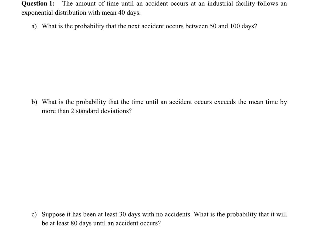 Question 1: The amount of time until an accident occurs at an industrial facility follows an
exponential distribution with mean 40 days.
a) What is the probability that the next accident occurs between 50 and 100 days?
b) What is the probability that the time until an accident occurs exceeds the mean time by
more than 2 standard deviations?
c) Suppose it has been at least 30 days with no accidents. What is the probability that it will
be at least 80 days until an accident occurs?
