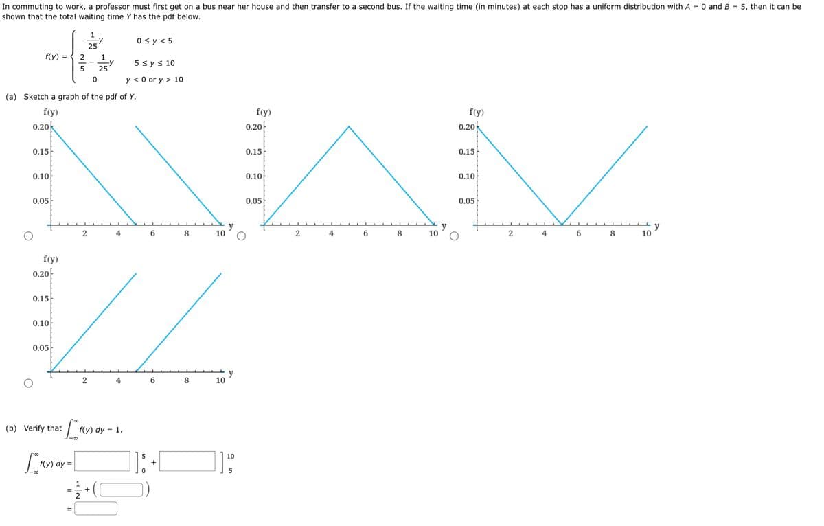 In commuting to work, a professor must first get on a bus near her house and then transfer to a second bus. If the waiting time (in minutes) at each stop has a uniform distribution with A = 0 and B = 5, then it can be
shown that the total waiting time Y has the pdf below.
1
-y
25
0 sy < 5
f(y) =
1
5 sy< 10
5
25
y < 0 or y > 10
(a) Sketch a graph of the pdf of Y.
f(y)
f(y)
f(y)
0.20k
0.20|
0.20k
0.15
0.15
0.15
0.10
0.10
0.10
0.05
0.05
0.05
y
10
2
6
8
10
2
4
6
10
4
8
f(y)
0.20|
0.15
0.10
0.05
y
10
6
8
(b) Verify that
f(y) dy = 1.
10
f(y) dy =
+
+
