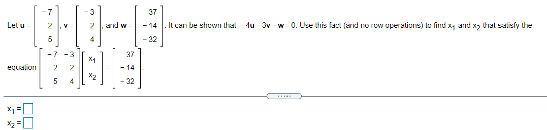 - 3
37
Let u =
2
2
and w=
- 14
It can be shown that - 4u - 3v - w = 0. Use this fact (and no row operations) to find x, and x, that satisfy the
5
4
- 32
- 7
- 3
37
X1
equation
2
- 14
X2
5
4
- 32
.....
X1 =
X2 =U
