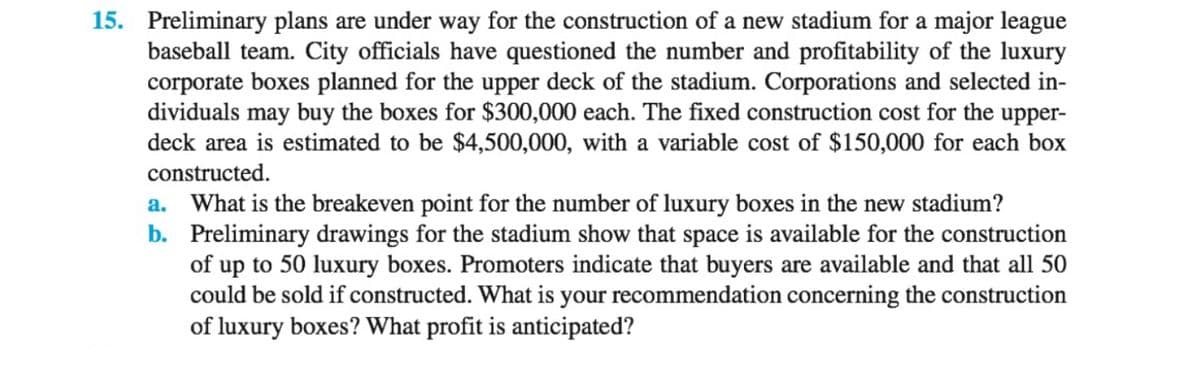 15. Preliminary plans are under way for the construction of a new stadium for a major league
baseball team. City officials have questioned the number and profitability of the luxury
corporate boxes planned for the upper deck of the stadium. Corporations and selected in-
dividuals may buy the boxes for $300,000 each. The fixed construction cost for the upper-
deck area is estimated to be $4,500,000, with a variable cost of $150,000 for each box
constructed.
a. What is the breakeven point for the number of luxury boxes in the new stadium?
b. Preliminary drawings for the stadium show that space is available for the construction
of up to 50 luxury boxes. Promoters indicate that buyers are available and that all 50
could be sold if constructed. What is your recommendation concerning the construction
of luxury boxes? What profit is anticipated?
