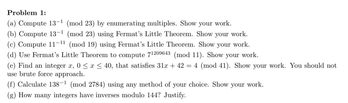 Problem 1:
(a) Compute 13-¹ (mod 23) by enumerating multiples. Show your work.
(b) Compute 13-¹ (mod 23) using Fermat's Little Theorem. Show your work.
(c) Compute 11-11 (mod 19) using Fermat's Little Theorem. Show your work.
(d) Use Fermat's Little Theorem to compute 71209643 (mod 11). Show your work.
(e) Find an integer x, 0≤x≤ 40, that satisfies 31x + 42 = 4 (mod 41). Show your work. You should not
use brute force approach.
(f) Calculate 138-1 (mod 2784) using any method of your choice. Show your work.
(g) How many integers have inverses modulo 144? Justify.