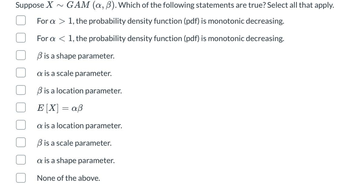 Suppose X ~ GAM (a, B). Which of the following statements are true? Select all that apply.
For a > 1, the probability density function (pdf) is monotonic decreasing.
For a < 1, the probability density function (pdf) is monotonic decreasing.
Bis a shape parameter.
a is a scale parameter.
B is a location parameter.
E [X] = aß
a is a location parameter.
B is a scale parameter.
a is a shape parameter.
None of the above.
