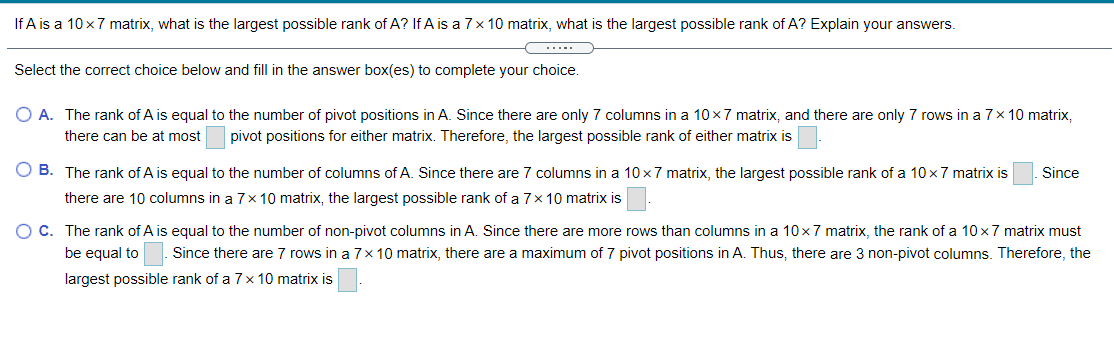 If A is a 10x7 matrix, what is the largest possible rank of A? If A is a 7x 10 matrix, what is the largest possible rank of A? Explain your answers.
....
Select the correct choice below and fill in the answer box(es) to complete your choice.
O A. The rank of A is equal to the number of pivot positions in A. Since there are only 7 columns in a 10x7 matrix, and there are only 7 rows in a 7x 10 matrix,
there can be at most
pivot positions for either matrix. Therefore, the largest possible rank of either matrix is
O B. The rank of A is equal to the number of columns of A. Since there are 7 columns in a 10 x7 matrix, the largest possible rank of a 10 x7 matrix is
Since
there are 10 columns in a 7x10 matrix, the largest possible rank of a 7x 10 matrix is
O C. The rank of A is equal to the number of non-pivot columns in A. Since there are more rows than columns in a 10x7 matrix, the rank of a 10 x7 matrix must
be equal to
Since there are 7 rows in a 7x 10 matrix, there are a maximum of 7 pivot positions in A. Thus, there are 3 non-pivot columns. Therefore, the
largest possible rank of a 7x 10 matrix is
