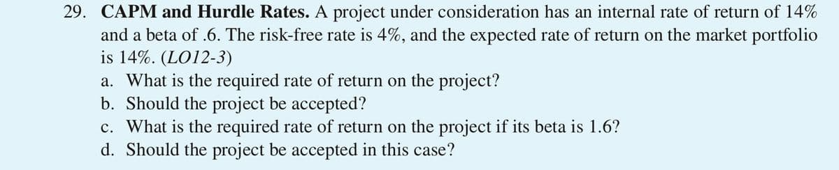 29. CAPM and Hurdle Rates. A project under consideration has an internal rate of return of 14%
and a beta of .6. The risk-free rate is 4%, and the expected rate of return on the market portfolio
is 14%. (LO12-3)
a. What is the required rate of return on the project?
b. Should the project be accepted?
c. What is the required rate of return on the project if its beta is 1.6?
d. Should the project be accepted in this case?
