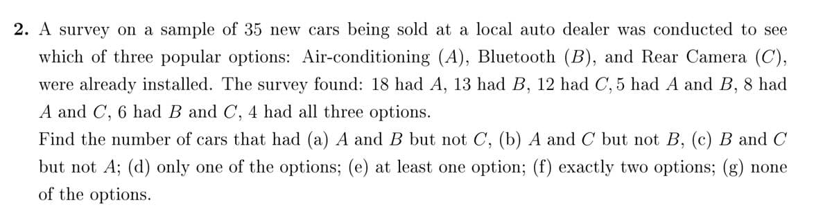 2. A survey on a sample of 35 new cars being sold at a local auto dealer was conducted to see
which of three popular options: Air-conditioning (A), Bluetooth (B), and Rear Camera (C),
were already installed. The survey found: 18 had A, 13 had B, 12 had C, 5 had A and B, 8 had
A and C, 6 had B and C, 4 had all three options.
Find the number of cars that had (a) A and B but not C, (b) A and C but not B, (c) B and C
but not A; (d) only one of the options; (e) at least one option; (f) exactly two options; (g) none
of the options.
