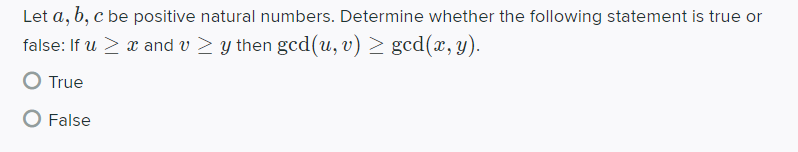 Let a, b, c be positive natural numbers. Determine whether the following statement is true or
false: If u > x and v > y then gcd(u, v) > gcd(x, y).
True
O False
