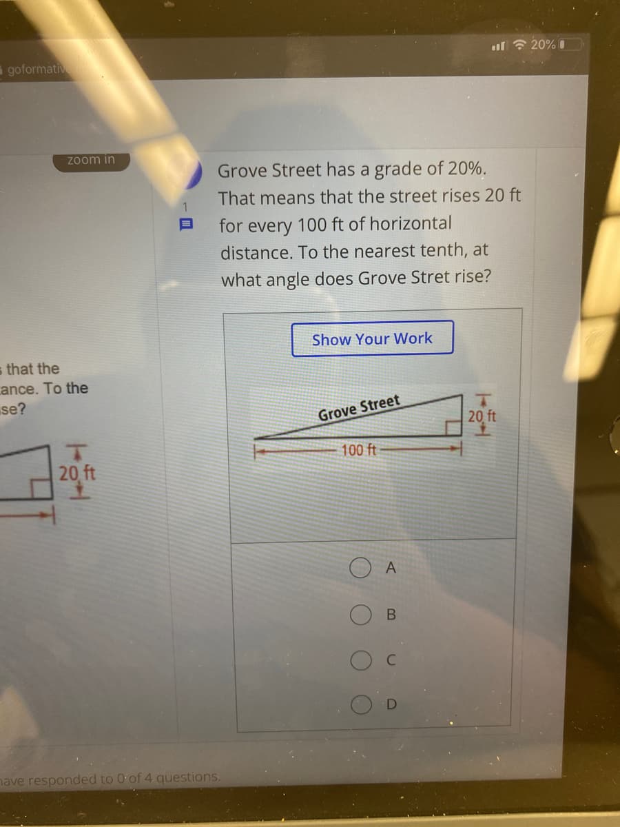 ul ? 20% I
goformative
Zoom in
Grove Street has a grade of 20%.
That means that the street rises 20 ft
for every 100 ft of horizontal
distance. To the nearest tenth, at
what angle does Grove Stret rise?
Show Your Work
s that the
ance. To the
se?
Grove Street
20 ft
100 ft
20 ft
O A
nave responded to 0 of 4 questions.
D.

