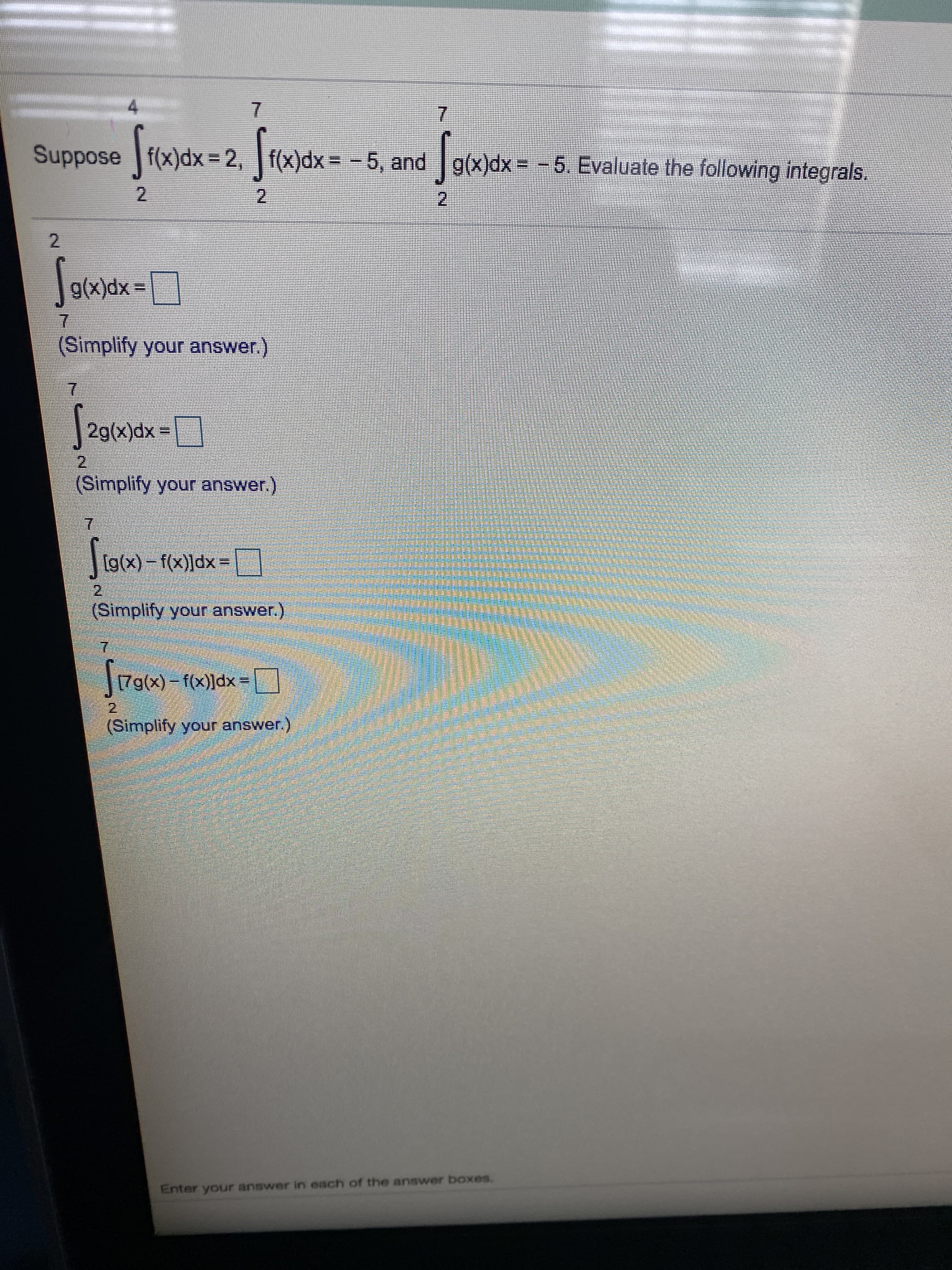 4.
Suppose f(x)dx = 2, f(x)dx= -5, and g(x)dx--5. Evaluate the following integrals,
2.
g(x)dx =
7.
(Simplify your answer.)
S20ax-
2g(x)dx =|
21
(Simplify your answer.)
Siow)-
1g(x)-f(x)]dx
%3D
(Simplify your answer.)
7.
[7g(x)- f(x)]dx =
(Simplify your answer.)
Enter your answer in each of the answer boxes.
