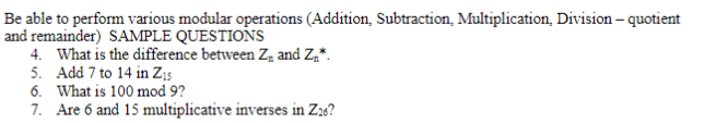 Be able to perform various modular operations (Addition, Subtraction, Multiplication, Division – quotient
and remainder) SAMPLE QUESTIONS
4. What is the difference between Z, and Z,*.
5. Add 7 to 14 in Z;5
6. What is 100 mod 9?
7. Are 6 and 15 multiplicative inverses in Zao?
