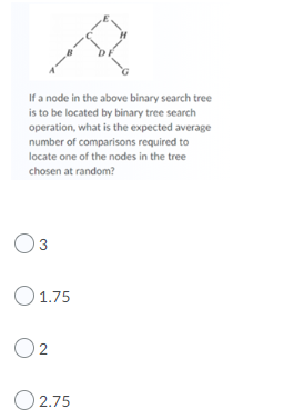 If a node in the above binary search tree
is to be located by binary tree search
operation, what is the expected average
number of comparisons required to
locate one of the nodes in the tree
chosen at random?
O3
O1.75
O2
O 2.75
