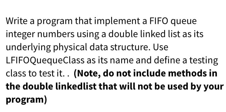 Write a program that implement a FIFO queue
integer numbers using a double linked list as its
underlying physical data structure. Use
LFIFOQuequeClass as its name and define a testing
class to test it.. (Note, do not include methods in
the double linkedlist that will not be used by your
program)
