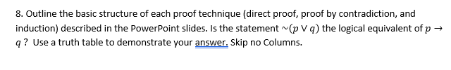8. Outline the basic structure of each proof technique (direct proof, proof by contradiction, and
induction) described in the PowerPoint slides. Is the statement (p V q) the logical equivalent of p →
q? Use a truth table to demonstrate your answer. Skip no Columns.
