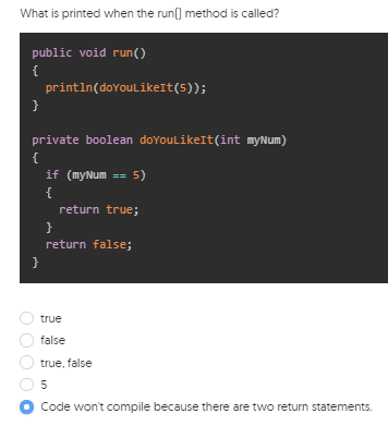 What is printed when the run[) method is called?
public void run()
{
println(doYoulikeIt(5));
}
private boolean doYoulikeIt(int myNum)
{
if (myNum
5)
{
return true;
}
return false;
}
true
false
true, false
5
Code won't compile because there are two return statements.
