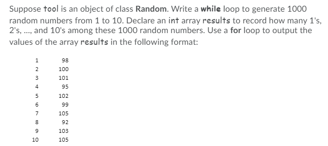 Suppose tool is an object of class Random. Write a while loop to generate 1000
random numbers from 1 to 10. Declare an int array results to record how many 1's,
2's, ., and 10's among these 1000 random numbers. Use a for loop to output the
values of the array results in the following format:
1
98
2
100
3
101
4
95
102
66
7
105
92
103
10
105
