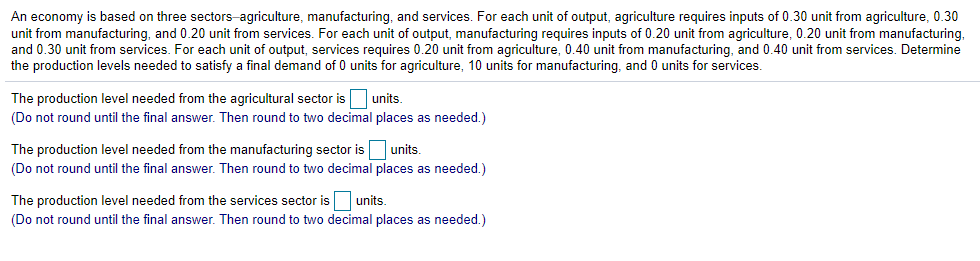 An economy is based on three sectors-agriculture, manufacturing, and services. For each unit of output, agriculture requires inputs of 0.30 unit from agriculture, 0.30
unit from manufacturing, and 0.20 unit from services. For each unit of output, manufacturing requires inputs of 0.20 unit from agriculture, 0.20 unit from manufacturing,
and 0.30 unit from services. For each unit of output, services requires 0.20 unit from agriculture, 0.40 unit from manufacturing, and 0.40 unit from services. Determine
the production levels needed to satisfy a final demand of 0 units for agriculture, 10 units for manufacturing, and 0 units for services.
The production level needed from the agricultural sector is units.
(Do not round until the final answer. Then round to two decimal places as needed.)
The production level needed from the manufacturing sector is units.
(Do not round until the final answer. Then round to two decimal places as needed.)
The production level needed from the services sector is
units.
(Do not round until the final answer. Then round to two decimal places as needed.)
